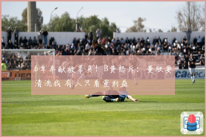 6年奉献被辜负！B费怒斥：曼联要清洗我 有人只看重利益