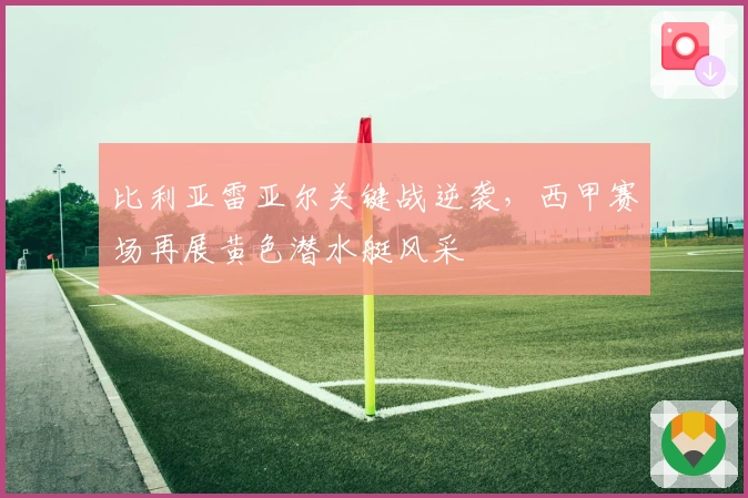 比利亚雷亚尔关键战逆袭，西甲赛场再展黄色潜水艇风采