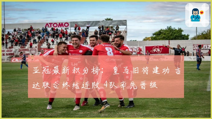 亚冠最新积分榜：皇马旧将建功 吉达联合终结连败 4队率先晋级