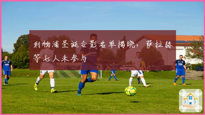 利物浦圣诞合影名单揭晓，萨拉赫等七人未参与