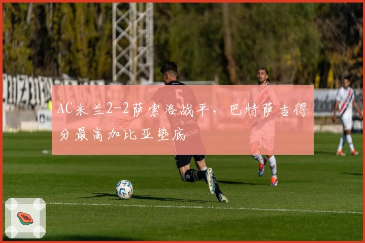 AC米兰2-2萨索洛战平，巴特萨吉得分最高加比亚垫底