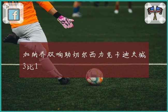 加纳乔双响助切尔西力克卡迪夫城3比1