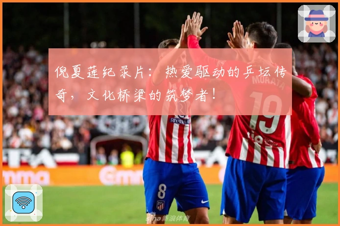 倪夏莲纪录片：热爱驱动的乒坛传奇，文化桥梁的筑梦者！