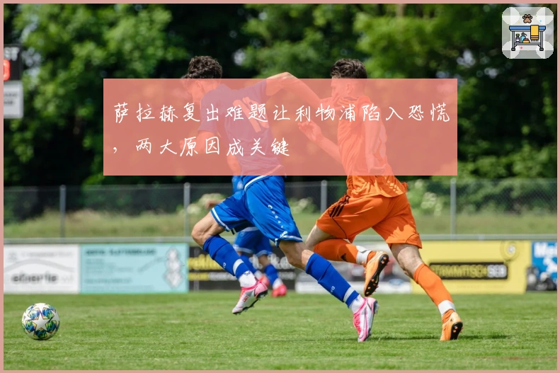 萨拉赫复出难题让利物浦陷入恐慌，两大原因成关键