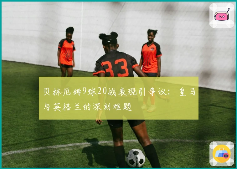 贝林厄姆9球20战表现引争议：皇马与英格兰的深刻难题
