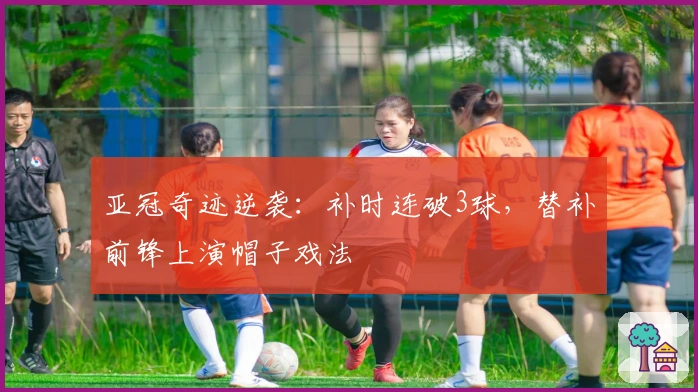 亚冠奇迹逆袭：补时连破3球，替补前锋上演帽子戏法