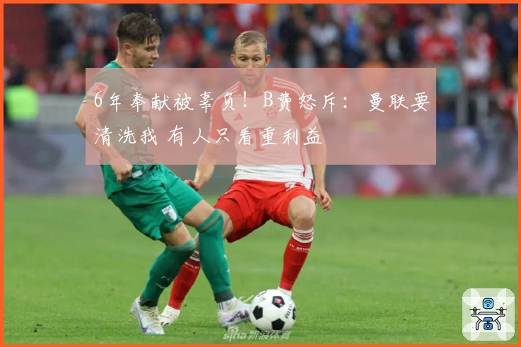 6年奉献被辜负！B费怒斥：曼联要清洗我 有人只看重利益