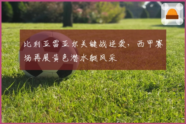 比利亚雷亚尔关键战逆袭，西甲赛场再展黄色潜水艇风采